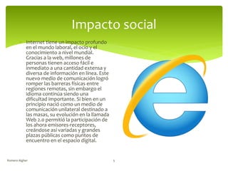 Impacto social
 Internet tiene un impacto profundo
en el mundo laboral, el ocio y el
conocimiento a nivel mundial.
Gracias a la web, millones de
personas tienen acceso fácil e
inmediato a una cantidad extensa y
diversa de información en línea. Este
nuevo medio de comunicación logró
romper las barreras físicas entre
regiones remotas, sin embargo el
idioma continúa siendo una
dificultad importante. Si bien en un
principio nació como un medio de
comunicación unilateral destinado a
las masas, su evolución en la llamada
Web 2.0 permitió la participación de
los ahora emisores-receptores,
creándose así variadas y grandes
plazas públicas como puntos de
encuentro en el espacio digital.
Romero Algher 5
 