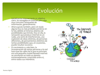 Evolución
 Inicialmente Internet tenía un objetivo
claro. Se navegaba en Internet para algo
muy concreto: búsquedas de
información, generalmente.
 Ahora quizás también, pero sin duda
alguna hoy es más probable perderse en
la red, debido al inmenso abanico de
posibilidades que brinda. Hoy en día, la
sensación que produce Internet es un
ruido, una serie de interferencias, una
explosión de ideas distintas, de personas
diferentes, de pensamientos distintos de
tantas posibilidades que, en ocasiones,
puede resultar excesivo.
 El crecimiento o, más bien, la
incorporación de tantas personas a la red
hace que las calles de lo que en principio
era una pequeña ciudad llamada Internet
se conviertan en todo un planeta
extremadamente conectado entre sí,
entre todos sus miembros.
Romero Algher 6
 