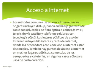  Los métodos comunes de acceso a Internet en los
hogares incluyen dial-up, banda ancha fija (a través de
cable coaxial, cables de fibra óptica o cobre),21 Wi-Fi,
televisión vía satélite y teléfonos celulares con
tecnología 3G/4G. Los lugares públicos de uso del
Internet incluyen bibliotecas y cafés de internet,
donde los ordenadores con conexión a Internet están
disponibles. También hay puntos de acceso a Internet
en muchos lugares públicos, como salas de los
aeropuertos y cafeterías, en algunos casos sólo para
usos de corta duración.
Acceso a internet
Romero Algher 9
 
