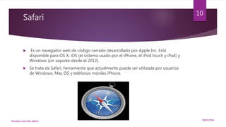 Safari
 Es un navegador web de código cerrado desarrollado por Apple Inc. Está
disponible para OS X, iOS (el sistema usado por el iPhone, el iPod touch y iPad) y
Windows (sin soporte desde el 2012).
 Se trata de Safari, herramienta que actualmente puede ser utilizada por usuarios
de Windows, Mac OS y teléfonos móviles iPhone.
09/05/2016Nombre: León Díaz Zeltzin
10
 