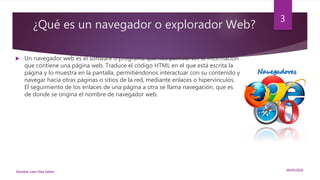 ¿Qué es un navegador o explorador Web?
 Un navegador web es el software o programa que nos permite ver la información
que contiene una página web. Traduce el código HTML en el que está escrita la
página y lo muestra en la pantalla, permitiéndonos interactuar con su contenido y
navegar hacia otras páginas o sitios de la red, mediante enlaces o hipervínculos.
El seguimiento de los enlaces de una página a otra se llama navegación, que es
de donde se origina el nombre de navegador web.
09/05/2016Nombre: León Díaz Zeltzin
3
 