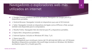 Navegadores o exploradores web más
utilizados en internet
 ✓ Google Chrome (alrededor del 65% del tráfico). Navegador de Google para PC y
dispositivos portables.
 ✓ Android Browser. Navegador incluido en dispositivos que usan el SO Android.
 ✓ Safari. Navegador incluido en dispositivos de Apple como el IPhone e iPad, aunque
también está disponible para la computadora.
 ✓ Mozilla Firefox. Navegador libre de internet para PC y dispositivos portables.
 ✓ Opera Mini. (Dispositivos portables).
 ✓ Internet Explorer. Incluido en Windows XP, Vista, 7 y 8.
 ✓ Opera (para PC).
Otros navegadores que constituyen menos del 1% del total del tráfico son: UC Browser,
BlackBerry (dispositivos portables), Microsoft Edge (incluido en Windows 10), MxNitro
de Maxthon (para PC) y Vivaldi (para PC).
09/05/2016Nombre: León Díaz Zeltzin
4
 