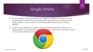 Google chrome
 Es un navegador web desarrollado por Google y compilado con base en varios
componentes e infraestructuras de desarrollo de aplicaciones (frameworks) de
código abierto, como el motor de renderizado Blink (bifurcación o fork de
WebKit).
 Chrome está diseñado para realizar todo tipo de acciones de la manera más
rápida posible. La ventana del navegador Chrome es ágil, clara y sencilla, y cuenta
con funciones eficientes y de fácil manejo.
09/05/2016Nombre: León Díaz Zeltzin
6
 