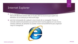 Internet Explorer
 Es un navegador web desarrollado por Microsoft para el sistema operativo
Microsoft Windows desde 1995. En el año 2015 se anunció que a partir de
Windows 10 se sustituye por Microsoft Edge.
 permite la búsqueda de cualquier cosa a través de su navegador. Posee un
cómodo sistema de pestañas que permite tener muchas páginas en una misma
ventana; además, las pestañas se pueden mover horizontalmente para organizar
mejor la navegación.
09/05/2016Nombre: León Díaz Zeltzin
7
 