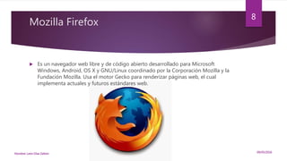 Mozilla Firefox
 Es un navegador web libre y de código abierto desarrollado para Microsoft
Windows, Android, OS X y GNU/Linux coordinado por la Corporación Mozilla y la
Fundación Mozilla. Usa el motor Gecko para renderizar páginas web, el cual
implementa actuales y futuros estándares web.
09/05/2016Nombre: León Díaz Zeltzin
8
 