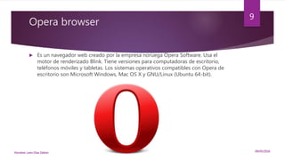 Opera browser
 Es un navegador web creado por la empresa noruega Opera Software. Usa el
motor de renderizado Blink. Tiene versiones para computadoras de escritorio,
teléfonos móviles y tabletas. Los sistemas operativos compatibles con Opera de
escritorio son Microsoft Windows, Mac OS X y GNU/Linux (Ubuntu 64-bit).
09/05/2016Nombre: León Díaz Zeltzin
9
 
