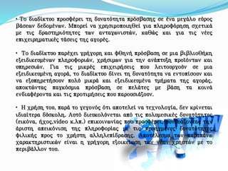 • Το διαδίκτυο προσφέρει τη δυνατότητα πρόσβασης σε ένα μεγάλο εύρος
βάσεων δεδομένων. Μπορεί να χρησιμοποιηθεί για πληροφόρηση σχετικά
με τις δραστηριότητες των ανταγωνιστών, καθώς και για τις νέες
επιχειρηματικές τάσεις της αγορές.
• Το διαδίκτυο παρέχει γρήγορη και φθηνή πρόσβαση σε μια βιβλιοθήκη
εξειδικευμένων πληροφοριών, χρήσιμων για την ανάπτυξη προϊόντων και
υπηρεσιών. Για τις μικρές επιχειρήσεις που λειτουργούν σε μια
εξειδικευμένη αγορά, το διαδίκτυο δίνει τη δυνατότητα να εντοπίσουν και
να εξυπηρετήσουν πολύ μικρά και εξειδικευμένα τμήματα της αγοράς,
αποκτώντας παγκόσμια πρόσβαση σε πελάτες με βάση τα κοινά
ενδιαφέροντα και τις προτιμήσεις που παρουσιάζουν.
• Η χρήση του, παρά το γεγονός ότι αποτελεί να τεχνολογία, δεν κρίνεται
ιδιαίτερα δύσκολη. Αυτό διευκολύνεται από τις πολυμεσικές δυνατότητες
(εικόνα, ήχος,video κ.λπ.) επικοινωνίας που προσφέρει, συνδυάζοντας την
άριστη απεικόνιση της πληροφορίας με τις προηγμένες δυνατότητες
φιλικής προς το χρήστη αλληλεπίδρασης. Αποτέλεσμα των παραπάνω
χαρακτηριστικών είναι η γρήγορη εξοικείωση των νέων χρηστών με το
περιβάλλον του.
 