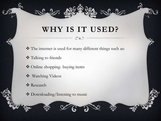 WHY IS IT USED?
 The internet is used for many different things such as:
 Talking to friends
 Online shopping- buying items
 Watching Videos
 Research
 Downloading/listening to music
 