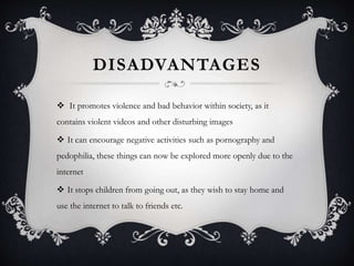 DISADVANTAGES
 It promotes violence and bad behavior within society, as it
contains violent videos and other disturbing images
 It can encourage negative activities such as pornography and
pedophilia, these things can now be explored more openly due to the
internet
 It stops children from going out, as they wish to stay home and
use the internet to talk to friends etc.
 