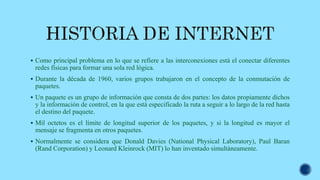  Como principal problema en lo que se refiere a las interconexiones está el conectar diferentes
redes físicas para formar una sola red lógica.
 Durante la década de 1960, varios grupos trabajaron en el concepto de la conmutación de
paquetes.
 Un paquete es un grupo de información que consta de dos partes: los datos propiamente dichos
y la información de control, en la que está especificado la ruta a seguir a lo largo de la red hasta
el destino del paquete.
 Mil octetos es el límite de longitud superior de los paquetes, y si la longitud es mayor el
mensaje se fragmenta en otros paquetes.
 Normalmente se considera que Donald Davies (National Physical Laboratory), Paul Baran
(Rand Corporation) y Leonard Kleinrock (MIT) lo han inventado simultáneamente.
 