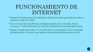  Internet funciona porque los estándares abiertos permiten que todas las redes se
conecten a todas las redes.
 Esto es lo que hace posible que cualquiera pueda crear contenido, ofrecer
servicios y vender productos sin necesitar el permiso de una autoridad central.
 Iguala el campo para todos y es la razón por la cual tenemos la rica diversidad
de aplicaciones y servicios que muchos de nosotros disfrutamos hoy en día.
 