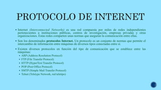  Internet (Interconnected Networks) es una red compuesta por miles de redes independientes
pertenecientes a instituciones públicas, centros de investigación, empresas privadas y otras
organizaciones. Estas redes comparten unas normas que aseguran la comunicación entre ellas.
 Son los denominados protocolos Internet. Un protocolo es un conjunto de normas que permite el
intercambio de información entre máquinas de diversos tipos conectadas entre sí.
 Existen diversos protocolos en función del tipo de comunicación que se establece entre las
máquinas:
 ARP (Address Resolution Protocol)
 FTP (File Transfer Protocol)
 HTTP (HyperText Transfer Protocol)
 POP (Post Office Protocol)
 SMTP (Simple Mail Transfer Protocol)
 Telnet (Teletype Network, red teletipo)
 
