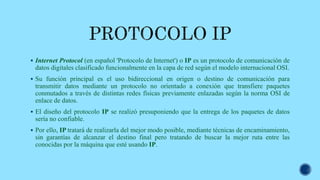  Internet Protocol (en español 'Protocolo de Internet') o IP es un protocolo de comunicación de
datos digitales clasificado funcionalmente en la capa de red según el modelo internacional OSI.
 Su función principal es el uso bidireccional en origen o destino de comunicación para
transmitir datos mediante un protocolo no orientado a conexión que transfiere paquetes
conmutados a través de distintas redes físicas previamente enlazadas según la norma OSI de
enlace de datos.
 El diseño del protocolo IP se realizó presuponiendo que la entrega de los paquetes de datos
sería no confiable.
 Por ello, IP tratará de realizarla del mejor modo posible, mediante técnicas de encaminamiento,
sin garantías de alcanzar el destino final pero tratando de buscar la mejor ruta entre las
conocidas por la máquina que esté usando IP.
 