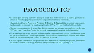  Se utiliza para enviar y recibir los datos por la red. Este protocolo divide el archivo que tiene que
enviar en pequeños paquetes que son enviados paulatinamente a su destinatario.
 Transmission Control Protocol o Protocolo de Control de Transmisión, es uno de los protocolos
fundamentales en Internet. Fue creado entre los años 1973 y 1974 por Vint Cerf y Robert Kahn.
 Muchos programas dentro de una red de datos compuesta por redes de computadoras, pueden usar
TCP para crear “conexiones” entre sí a través de las cuales puede enviarse un flujo de datos.
 El protocolo garantiza que los datos serán entregados en su destino sin errores y en el mismo orden
en que se transmitieron. También proporciona un mecanismo para distinguir distintas aplicaciones
dentro de una misma máquina, a través del concepto de puerto.
 TCP da soporte a muchas de las aplicaciones más populares de Internet (navegadores, intercambio
de ficheros, clientes FTP, etc.) y protocolos de aplicación HTTP, SMTP, SSH y FTP.
 