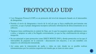  User Datagram Protocol (UDP) es un protocolo del nivel de transporte basado en el intercambio
de datagramas.
 Permite el envío de datagramas a través de la red sin que se haya establecido previamente una
conexión, ya que el propio datagrama incorpora suficiente información de direccionamiento en su
cabecera.
 Tampoco tiene confirmación ni control de flujo, por lo que los paquetes pueden adelantarse unos
a otros; y tampoco se sabe si ha llegado correctamente, ya que no hay confirmación de entrega o
recepción.
 Su uso principal es para protocolos como DHCP, BOOTP, DNS y demás protocolos en los que el
intercambio de paquetes de la conexión / desconexión son mayores, o no son rentables con
respecto a la información transmitida.
 Así como para la transmisión de audio y vídeo en real, donde no es posible realizar
retransmisiones por los estrictos requisitos de retardo que se tiene en estos casos.
 