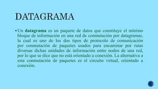 Un datagrama es un paquete de datos que constituye el mínimo
bloque de información en una red de conmutación por datagramas,
la cual es uno de los dos tipos de protocolo de comunicación
por conmutación de paquetes usados para encaminar por rutas
diversas dichas unidades de información entre nodos de una red,
por lo que se dice que no está orientado a conexión. La alternativa a
esta conmutación de paquetes es el circuito virtual, orientado a
conexión.
 