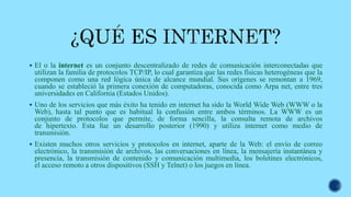  El o la internet es un conjunto descentralizado de redes de comunicación interconectadas que
utilizan la familia de protocolos TCP/IP, lo cual garantiza que las redes físicas heterogéneas que la
componen como una red lógica única de alcance mundial. Sus orígenes se remontan a 1969,
cuando se estableció la primera conexión de computadoras, conocida como Arpa net, entre tres
universidades en California (Estados Unidos).
 Uno de los servicios que más éxito ha tenido en internet ha sido la World Wide Web (WWW o la
Web), hasta tal punto que es habitual la confusión entre ambos términos. La WWW es un
conjunto de protocolos que permite, de forma sencilla, la consulta remota de archivos
de hipertexto. Esta fue un desarrollo posterior (1990) y utiliza internet como medio de
transmisión.
 Existen muchos otros servicios y protocolos en internet, aparte de la Web: el envío de correo
electrónico, la transmisión de archivos, las conversaciones en línea, la mensajería instantánea y
presencia, la transmisión de contenido y comunicación multimedia, los boletines electrónicos,
el acceso remoto a otros dispositivos (SSH y Telnet) o los juegos en línea.
 