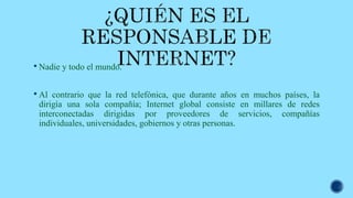  Nadie y todo el mundo.
 Al contrario que la red telefónica, que durante años en muchos países, la
dirigía una sola compañía; Internet global consiste en millares de redes
interconectadas dirigidas por proveedores de servicios, compañías
individuales, universidades, gobiernos y otras personas.
 