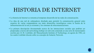  La historia de Internet se remonta al temprano desarrollo de las redes de comunicación.
 La idea de una red de ordenadores diseñada para permitir la comunicación general entre
usuarios de varias computadoras sea tanto desarrollos tecnológicos como la fusión de la
infraestructura de la red ya existente y los sistemas de telecomunicaciones.
 La primera descripción documentada acerca de las interacciones sociales que podrían ser
propiciadas a través del networking (trabajo en red) está contenida en una serie de memorandos
escritos por J.C.R. Licklider, del Massachusetts Institute of Technology, en agosto de 1962, en
los cuales Licklider discute sobre su concepto de Galactic Network.
 