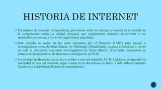  Un método de conectar computadoras, prevalente sobre los demás, se basaba en el método de
la computadora central o unidad principal, que simplemente consistía en permitir a sus
terminales conectarse a través de largas líneas alquiladas.
 Este método se usaba en los años cincuenta por el Proyecto RAND para apoyar a
investigadores como Herbert Simon, en Pittsburgh (Pensilvania), cuando colaboraba a través
de todo el continente con otros investigadores de Santa Mónica (California) trabajando en
demostración automática de teoremas e inteligencia artificial.
 Un pionero fundamental en lo que se refiere a una red mundial, J.C.R. Licklider, comprendió la
necesidad de una red mundial, según consta en su documento de enero, 1960, «Man-Computer
Symbiosis» («Simbiosis Hombre-Computadora»).
 