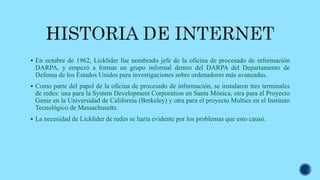  En octubre de 1962, Licklider fue nombrado jefe de la oficina de procesado de información
DARPA, y empezó a formar un grupo informal dentro del DARPA del Departamento de
Defensa de los Estados Unidos para investigaciones sobre ordenadores más avanzadas.
 Como parte del papel de la oficina de procesado de información, se instalaron tres terminales
de redes: una para la System Development Corporation en Santa Mónica, otra para el Proyecto
Genie en la Universidad de California (Berkeley) y otra para el proyecto Multics en el Instituto
Tecnológico de Massachusetts.
 La necesidad de Licklider de redes se haría evidente por los problemas que esto causó.
 