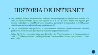  Para cada una de estas tres terminales, tenía tres diferentes juegos de comandos de usuario. Por
tanto, si estaba hablando en red con alguien en la S.D.C. y quería hablar con alguien que
conocía en Berkeley o en el M.I.T. sobre esto, tenía que irme de la terminal de la S.C.D., pasar
y registrarme en la otra terminal para contactar con él.
 Dije, es obvio lo que hay que hacer: si tienes esas tres terminales, debería haber una terminal
que fuese a donde sea que quisieras ir y en donde tengas interactividad.
 Robert W. Taylor, coescritor, junto con Licklider, de "The Computer as a Communications
Device" (El Ordenador como un Dispositivo de Comunicación), en una entrevista con el New
York Times.
 