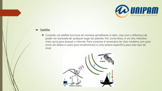  Satélite
 Conexão via satélite funciona de maneira semelhante à rádio, mas com a diferença de
poder ser acessada de qualquer lugar do planeta. Por conta disso, é um dos métodos
mais caros para acessar a internet. Para conectar é necessário ter dois modems (um para
envio de dados e outro para recebimento) e uma antena específica para este tipo de
sinal.
 
