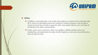  WiMax
 A WiMax é, resumidamente, uma versão mais poderosa e potente da já conhecida rede
Wi-Fi, tanto em velocidade quanto em cobertura. Portanto esqueça o raio de alguns
metros de sinal. Esta conexão é capaz de cobrir uma cidade inteira e com uma taxa de
transferência de dados surpreendente.
 Porém, assim como a internet a rádio e via satélite, a WiMax também sofre com
interferência, principalmente de ondas de alta frequência, e até uma chuva diminuiria a
força de ação do sinal.
 