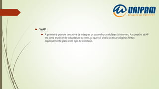  WAP
 A primeira grande tentativa de integrar os aparelhos celulares à internet. A conexão WAP
era uma espécie de adaptação da web, já que só podia acessar páginas feitas
especialmente para este tipo de conexão.
 