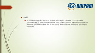  EDGE
 Se a conexão WAP é a versão da internet discada para celulares, a EDGE pode ser
comparada à xDSL, guardadas as devidas proporções. Com uma taxa de transmissão de
dados de até 384 kbps, este tipo de tecnologia já permitia que páginas da web fossem
acessadas.
 