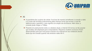  3G
 A queridinha dos usuários de celular. Funciona de maneira semelhante à conexão a rádio
e os sinais são enviados praticamente pelas mesmas torres que enviam o sinal de
telefonia para o aparelho, o que significa um amplo raio de alcance. Além disso, a
conexão pode chegar a 7 Mbps.
 Presente em praticamente todos os celulares atuais, a internet 3G tornou-se tão popular
que recebeu até adaptação para computadores. Pequenos modems exclusivos foram
desenvolvidos para que você possa conectar-se à internet em seu notebook através
deste tipo de conexão quando não existirem redes Wi-Fi.
 