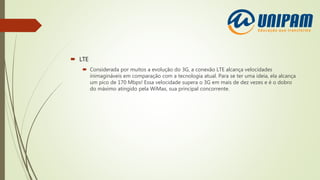  LTE
 Considerada por muitos a evolução do 3G, a conexão LTE alcança velocidades
inimagináveis em comparação com a tecnologia atual. Para se ter uma ideia, ela alcança
um pico de 170 Mbps! Essa velocidade supera o 3G em mais de dez vezes e é o dobro
do máximo atingido pela WiMax, sua principal concorrente.
 
