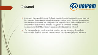 Intranet
 A intranet é uma rede interna, fechada e exclusiva, com acesso somente para os
funcionários de uma determinada empresa e muitas vezes liberado somente no
ambiente de trabalho e em computadores registrados na rede. Essa restrição do
ambiente de trabalho não é necessária, já que as intranets não são
necessariamente LANs, mas sim redes construídas sobre a internet.
 Em outras palavras, tecnicamente é possível acessar intranets de qualquer
computador ligado à internet, caso a mesma também esteja ligada à internet.
 