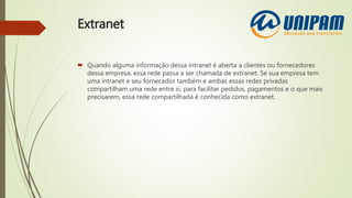 Extranet
 Quando alguma informação dessa intranet é aberta a clientes ou fornecedores
dessa empresa, essa rede passa a ser chamada de extranet. Se sua empresa tem
uma intranet e seu fornecedor também e ambas essas redes privadas
compartilham uma rede entre si, para facilitar pedidos, pagamentos e o que mais
precisarem, essa rede compartilhada é conhecida como extranet.
 