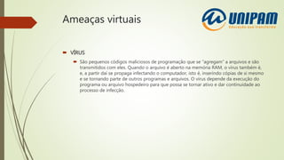 Ameaças virtuais
 VÍRUS
 São pequenos códigos maliciosos de programação que se “agregam” a arquivos e são
transmitidos com eles. Quando o arquivo é aberto na memória RAM, o vírus também é,
e, a partir daí se propaga infectando o computador, isto é, inserindo cópias de si mesmo
e se tornando parte de outros programas e arquivos. O vírus depende da execução do
programa ou arquivo hospedeiro para que possa se tornar ativo e dar continuidade ao
processo de infecção.
 
