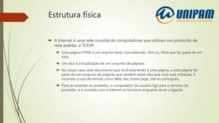 Estrutura física
 A Internet é uma rede mundial de computadores que utilizam um protocolo de
rede padrão, o TCP/IP.
 Uma página HTML é um arquivo texto com extensão .htm ou .html que faz parte de um
sítio;
 Um sítio é a localização de um conjunto de páginas;
 No nosso caso, este documento que você esta lendo é uma página, e esta página faz
parte de um conjunto de páginas que residem neste sítio que você está visitando, é
incorreto o uso de termos como Web site, home page, site no português;
 Para se conectar ao provedor, o computador do usuário liga para o servidor do
provedor, e a conexão com a Internet só funciona enquanto durar a ligação.
 