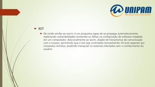  BOT
 De modo similar ao worm, é um programa capaz de se propagar automaticamente,
explorando vulnerabilidades existentes ou falhas na configuração de software instalado
em um computador. Adicionalmente ao worm, dispõe de mecanismos de comunicação
com o invasor, permitindo que o bot seja controlado remotamente. Os bots esperam por
comandos remotos, podendo manipular os sistemas infectados sem o conhecimento do
usuário.
 