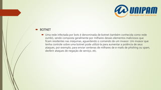 BOTNET
 Uma rede infectada por bots é denominada de botnet (também conhecida como rede
zumbi), sendo composta geralmente por milhares desses elementos maliciosos que
ficam residentes nas máquinas, aguardando o comando de um invasor. Um invasor que
tenha controle sobre uma botnet pode utilizá-la para aumentar a potência de seus
ataques, por exemplo, para enviar centenas de milhares de e-mails de phishing ou spam,
desferir ataques de negação de serviço, etc.
 