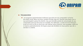  TROJANHORSE
 um programa aparentemente inofensivo que entra em seu computador na forma
de cartão virtual, álbum de fotos, protetor de tela, jogo etc. Quando executado (com a
sua autorização!), parece lhe divertir, mas, por trás abre portas de comunicação do seu
computador para que ele possa ser invadido. Por definição, o cavalo de troia distingue-
se de um vírus ou de um worm por não infectar outros arquivos, nem propagar cópias de
si mesmo automaticamente. Os trojans atuais são divididos em duas partes, que são: o
servidor e o cliente.
 