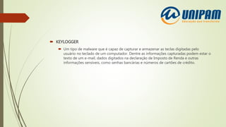  KEYLOGGER
 Um tipo de malware que é capaz de capturar e armazenar as teclas digitadas pelo
usuário no teclado de um computador. Dentre as informações capturadas podem estar o
texto de um e-mail, dados digitados na declaração de Imposto de Renda e outras
informações sensíveis, como senhas bancárias e números de cartões de crédito.
 