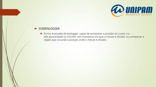  SCREENLOGGER
 Forma avançada de keylogger, capaz de armazenar a posição do cursor e a
tela apresentada no monitor nos momentos em que o mouse é clicado, ou armazenar a
região que circunda a posição onde o mouse é clicado.
 
