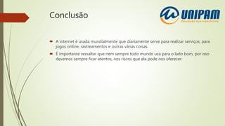 Conclusão
 A internet é usada mundialmente que diariamente serve para realizar serviços, para
jogos online, rastreamentos e outras várias coisas.
 É importante ressaltar que nem sempre todo mundo usa para o lado bom, por isso
devemos sempre ficar atentos, nos riscos que ela pode nos oferecer.
 