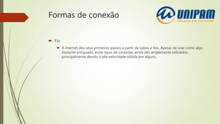 Formas de conexão
 Fio
 A internet deu seus primeiros passos a partir de cabos e fios. Apesar de soar como algo
bastante antiquado, esses tipos de conexões ainda são amplamente utilizados,
principalmente devido à alta velocidade obtida por alguns.
 