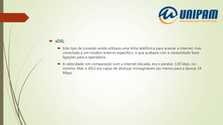  xDSL
 Este tipo de conexão ainda utilizava uma linha telefônica para acessar a internet, mas
conectada a um modem externo específico, o que acabava com a necessidade fazer
ligações para a operadora.
 A velocidade, em comparação com a internet discada, era o paraíso: 128 kbps, no
mínimo. Mas a xDLS era capaz de alcançar inimagináveis (ao menos para a época) 24
Mbps.
 