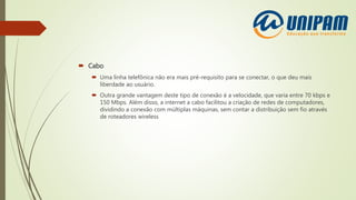 Cabo
 Uma linha telefônica não era mais pré-requisito para se conectar, o que deu mais
liberdade ao usuário.
 Outra grande vantagem deste tipo de conexão é a velocidade, que varia entre 70 kbps e
150 Mbps. Além disso, a internet a cabo facilitou a criação de redes de computadores,
dividindo a conexão com múltiplas máquinas, sem contar a distribuição sem fio através
de roteadores wireless
 