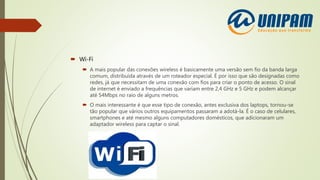  Wi-Fi
 A mais popular das conexões wireless é basicamente uma versão sem fio da banda larga
comum, distribuída através de um roteador especial. É por isso que são designadas como
redes, já que necessitam de uma conexão com fios para criar o ponto de acesso. O sinal
de internet é enviado a frequências que variam entre 2,4 GHz e 5 GHz e podem alcançar
até 54Mbps no raio de alguns metros.
 O mais interessante é que esse tipo de conexão, antes exclusiva dos laptops, tornou-se
tão popular que vários outros equipamentos passaram a adotá-la. É o caso de celulares,
smartphones e até mesmo alguns computadores domésticos, que adicionaram um
adaptador wireless para captar o sinal.
 