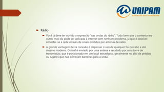  Rádio
 Você já deve ter ouvido a expressão “nas ondas do rádio”. Tudo bem que o contexto era
outro, mas ela pode ser aplicada à internet sem nenhum problema, já que é possível
conectar-se à rede através de sinais emitidos por antenas de rádio.
 A grande vantagem desta conexão é dispensar o uso de qualquer fio ou cabo e até
mesmo modems. O sinal é enviado por uma antena e recebido por uma torre de
transmissão, que é posicionada em um local estratégico, geralmente no alto de prédios
ou lugares que não ofereçam barreiras para a onda.
 