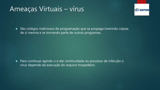 Ameaças Virtuais – vírus
 São códigos maliciosos de programação que se propaga inserindo cópias
de si mesma e se tornando parte de outros programas.
 Para continuar agindo o e dar continuidade ao processo de infecção o
vírus depende da execução do arquivo hospedeiro.
 