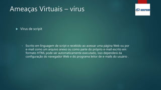 Ameaças Virtuais – vírus
 Vírus de scripit
• Escrito em linguagem de script e recebido ao acessar uma página Web ou por
e-mail como um arquivo anexo ou como parte do próprio e-mail escrito em
formato HTML pode ser automaticamente executado, isso dependerá da
configuração do navegador Web e do programa leitor de e-mails do usuário .
 