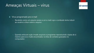 Ameaças Virtuais – vírus
 Vírus programado pro e-mail
• Recebido como um arquivo anexo a um e-mail cujo o contéudo tenta induzir
ao usuário a clicar sobre o arquivo .
• Quando entra em ação invade arquivos e programas reproduzindo cópias de si
mesmo para os e-mails encontrados na lista de contatos gravados no
computador.
 